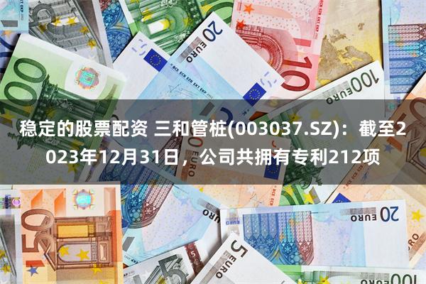 稳定的股票配资 三和管桩(003037.SZ)：截至2023年12月31日，公司共拥有专利212项