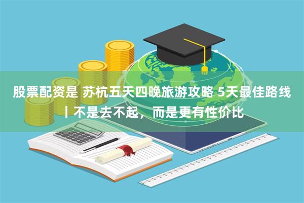 股票配资是 苏杭五天四晚旅游攻略 5天最佳路线丨不是去不起，而是更有性价比