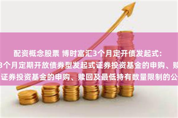 配资概念股票 博时富汇3个月定开债发起式: 关于调整博时富汇纯债3个月定期开放债券型发起式证券投资基金的申购、赎回及最低持有数量限制的公告