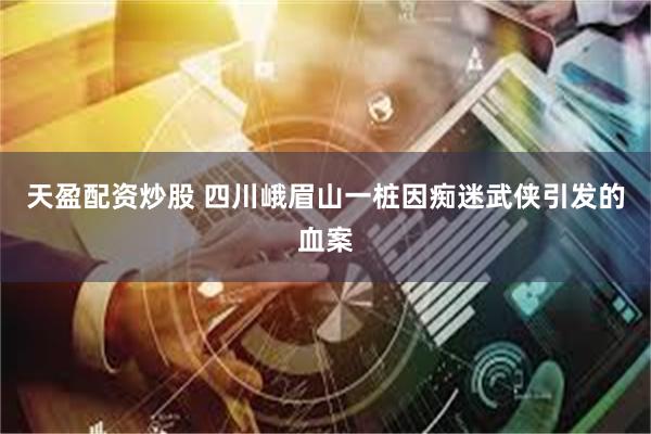 天盈配资炒股 四川峨眉山一桩因痴迷武侠引发的血案
