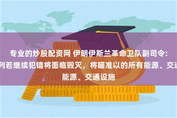 专业的炒股配资网 伊朗伊斯兰革命卫队副司令: 以色列若继续犯错将面临毁灭，将瞄准以的所有能源、交通设施