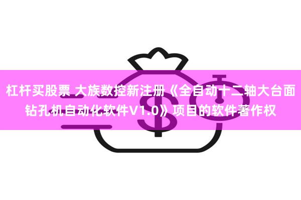 杠杆买股票 大族数控新注册《全自动十二轴大台面钻孔机自动化软件V1.0》项目的软件著作权