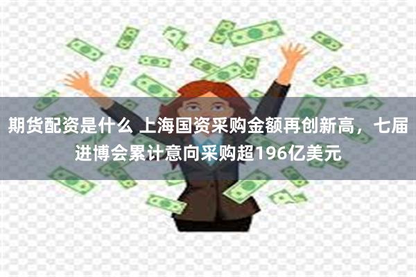 期货配资是什么 上海国资采购金额再创新高，七届进博会累计意向采购超196亿美元