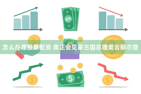 怎么办理股票配资 龚正会见蒙古国总理奥云额尔登