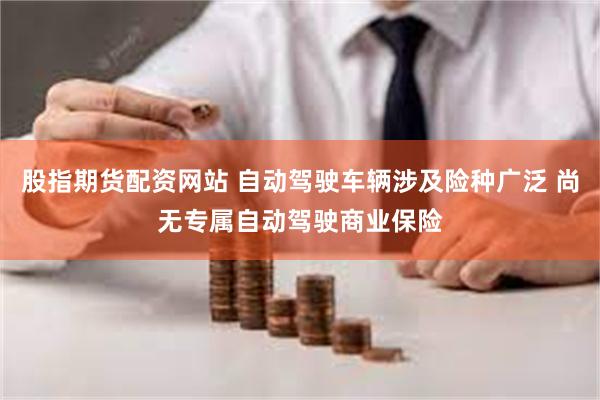 股指期货配资网站 自动驾驶车辆涉及险种广泛 尚无专属自动驾驶商业保险