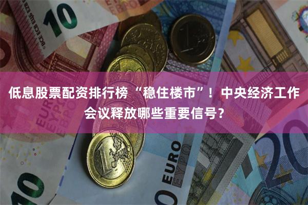 低息股票配资排行榜 “稳住楼市”！中央经济工作会议释放哪些重要信号？