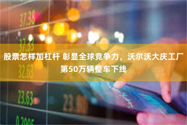 股票怎样加杠杆 彰显全球竞争力，沃尔沃大庆工厂第50万辆整车下线