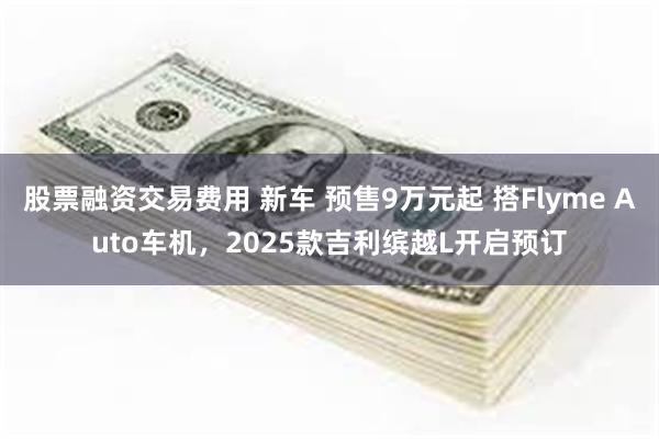 股票融资交易费用 新车 预售9万元起 搭Flyme Auto车机，2025款吉利缤越L开启预订