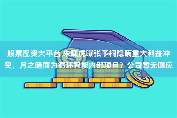 股票配资大平台 朱啸虎曝张予桐隐瞒重大利益冲突，月之暗面为循环智能内部项目？公司暂无回应