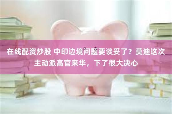 在线配资炒股 中印边境问题要谈妥了？莫迪这次主动派高官来华，下了很大决心
