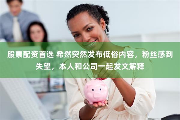 股票配资首选 希然突然发布低俗内容，粉丝感到失望，本人和公司一起发文解释