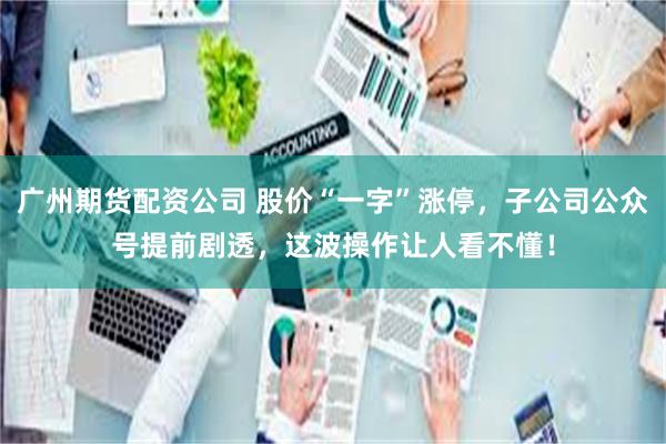 广州期货配资公司 股价“一字”涨停，子公司公众号提前剧透，这波操作让人看不懂！