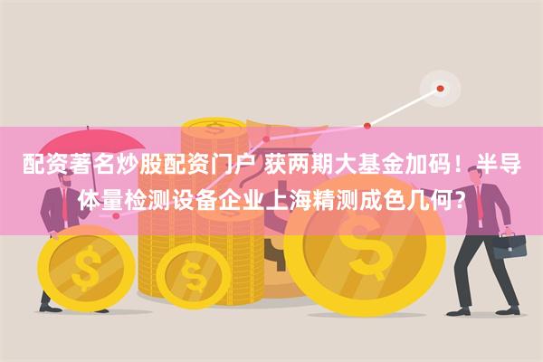 配资著名炒股配资门户 获两期大基金加码！半导体量检测设备企业上海精测成色几何？