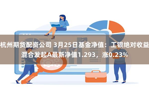 杭州期货配资公司 3月25日基金净值：工银绝对收益混合发起A最新净值1.293，涨0.23%