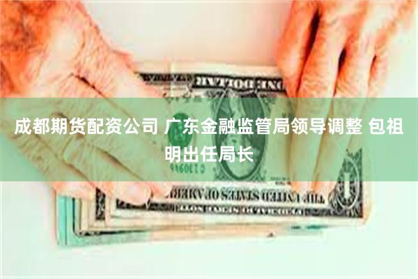 成都期货配资公司 广东金融监管局领导调整 包祖明出任局长