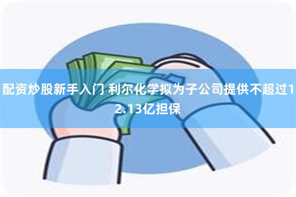 配资炒股新手入门 利尔化学拟为子公司提供不超过12.13亿担保