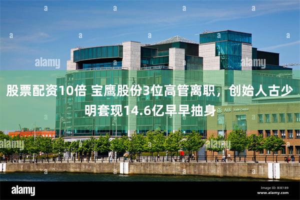 股票配资10倍 宝鹰股份3位高管离职，创始人古少明套现14.6亿早早抽身