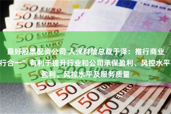 最好股票配资公司 人保财险总裁于泽：推行商业非车险“报行合一” 有利于提升行业和公司承保盈利、风控水平及服务质量
