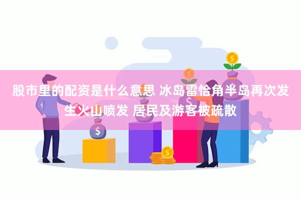 股市里的配资是什么意思 冰岛雷恰角半岛再次发生火山喷发 居民及游客被疏散