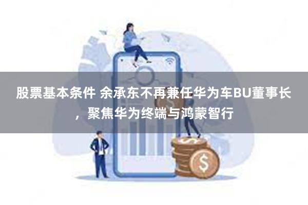 股票基本条件 余承东不再兼任华为车BU董事长，聚焦华为终端与鸿蒙智行