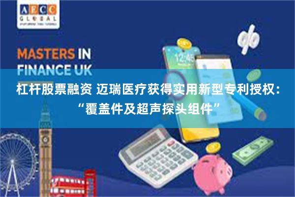 杠杆股票融资 迈瑞医疗获得实用新型专利授权：“覆盖件及超声探头组件”