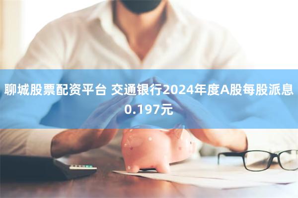 聊城股票配资平台 交通银行2024年度A股每股派息0.197元
