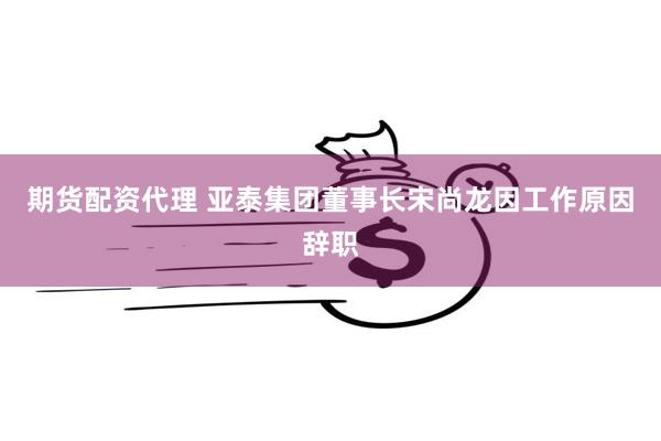 期货配资代理 亚泰集团董事长宋尚龙因工作原因辞职