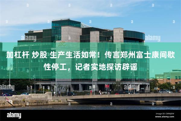 加杠杆 炒股 生产生活如常！传言郑州富士康间歇性停工，记者实地探访辟谣