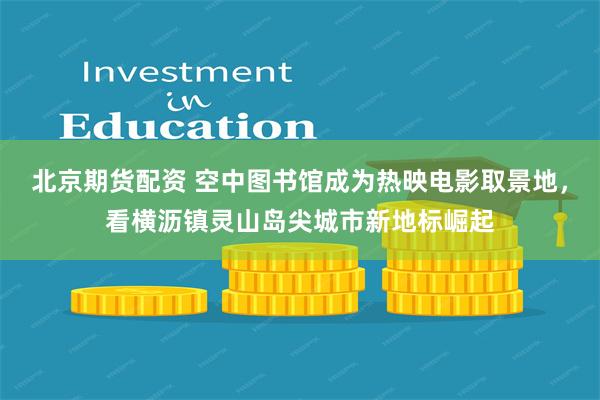 北京期货配资 空中图书馆成为热映电影取景地，看横沥镇灵山岛尖城市新地标崛起