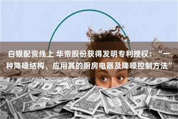 白银配资线上 华帝股份获得发明专利授权：“一种降噪结构、应用其的厨房电器及降噪控制方法”