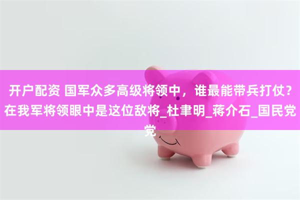 开户配资 国军众多高级将领中，谁最能带兵打仗？在我军将领眼中是这位敌将_杜聿明_蒋介石_国民党