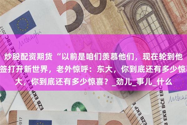 炒股配资期货 “以前是咱们羡慕他们，现在轮到他们羡慕哭了！”——免签打开新世界，老外惊呼：东大，你到底还有多少惊喜？_劲儿_事儿_什么