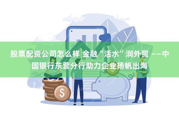 股票配资公司怎么样 金融“活水”润外贸 ——中国银行东营分行助力企业扬帆出海