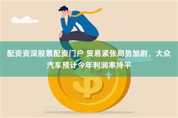 配资资深股票配资门户 贸易紧张局势加剧，大众汽车预计今年利润率持平