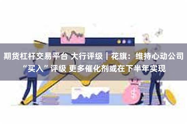 期货杠杆交易平台 大行评级｜花旗：维持心动公司“买入”评级 更多催化剂或在下半年实现