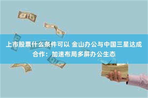 上市股票什么条件可以 金山办公与中国三星达成合作：加速布局多屏办公生态