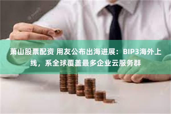 萧山股票配资 用友公布出海进展：BIP3海外上线，系全球覆盖最多企业云服务群