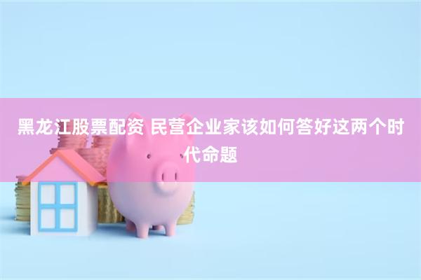 黑龙江股票配资 民营企业家该如何答好这两个时代命题