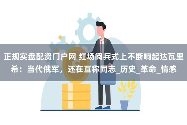 正规实盘配资门户网 红场阅兵式上不断响起达瓦里希：当代俄军，还在互称同志_历史_革命_情感