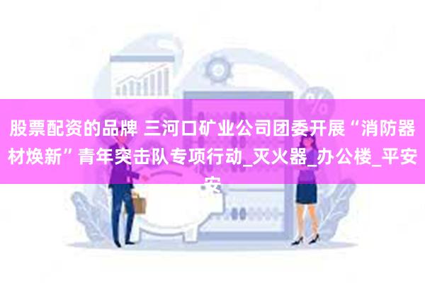 股票配资的品牌 三河口矿业公司团委开展“消防器材焕新”青年突击队专项行动_灭火器_办公楼_平安