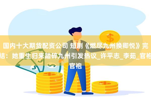 国内十大期货配资公司 短剧《燃尽九州换卿悦》完结：她重生归来踏碎九州引发热议_许平志_李茹_官袍