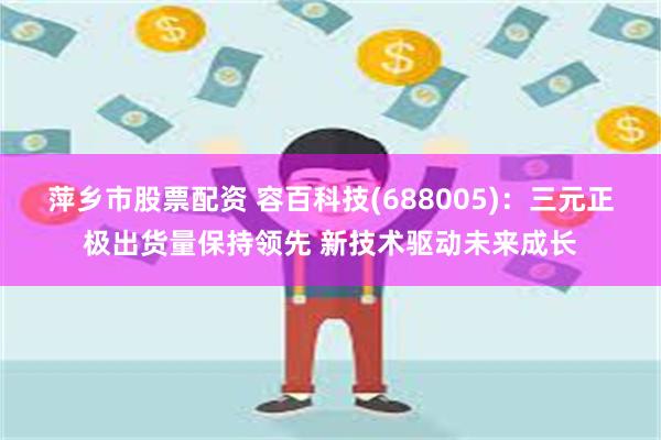 萍乡市股票配资 容百科技(688005)：三元正极出货量保持领先 新技术驱动未来成长