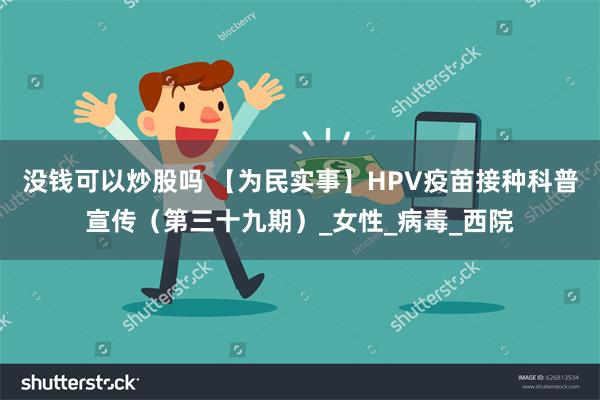 没钱可以炒股吗 【为民实事】HPV疫苗接种科普宣传（第三十九期）_女性_病毒_西院