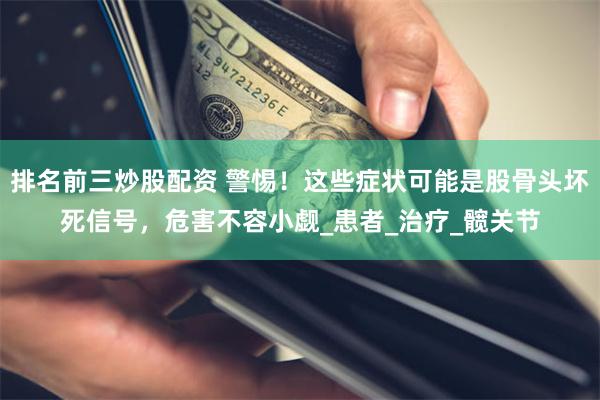 排名前三炒股配资 警惕！这些症状可能是股骨头坏死信号，危害不容小觑_患者_治疗_髋关节