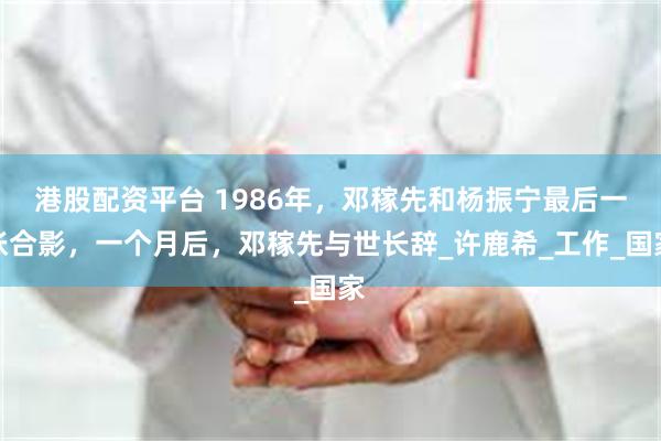 港股配资平台 1986年，邓稼先和杨振宁最后一张合影，一个月后，邓稼先与世长辞_许鹿希_工作_国家