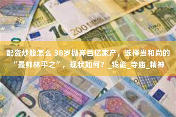 配资炒股怎么 38岁抛弃百亿家产，选择当和尚的“最帅林平之”，现状如何？_钱能_寺庙_精神