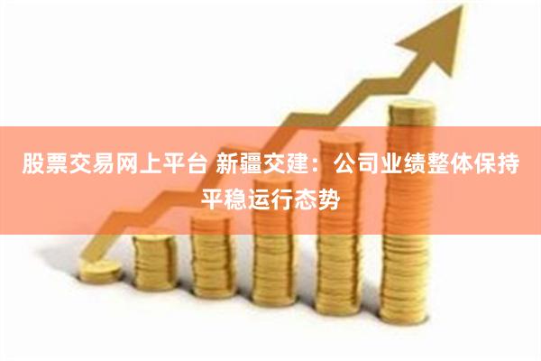 股票交易网上平台 新疆交建：公司业绩整体保持平稳运行态势