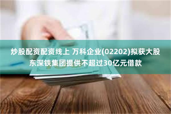 炒股配资配资线上 万科企业(02202)拟获大股东深铁集团提供不超过30亿元借款