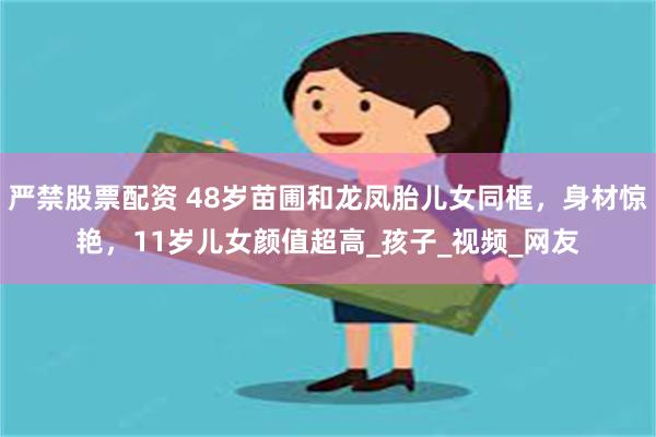 严禁股票配资 48岁苗圃和龙凤胎儿女同框，身材惊艳，11岁儿女颜值超高_孩子_视频_网友