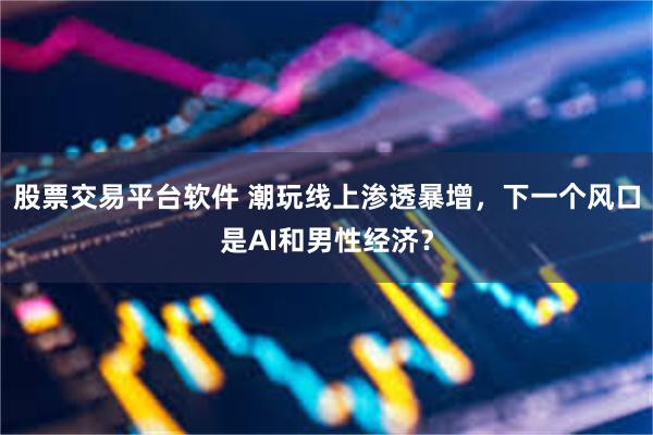 股票交易平台软件 潮玩线上渗透暴增，下一个风口是AI和男性经济？